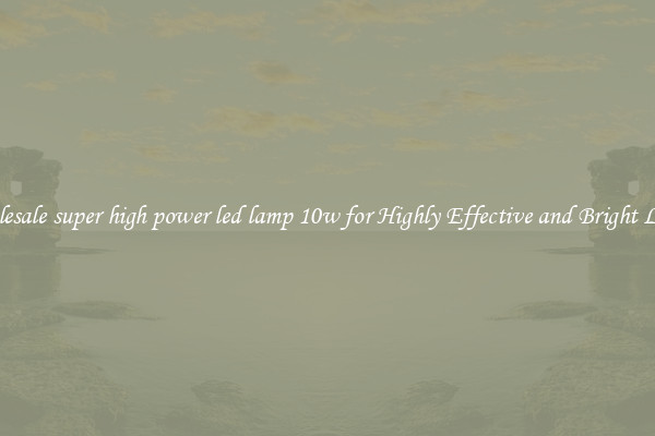 Wholesale super high power led lamp 10w for Highly Effective and Bright Lights
