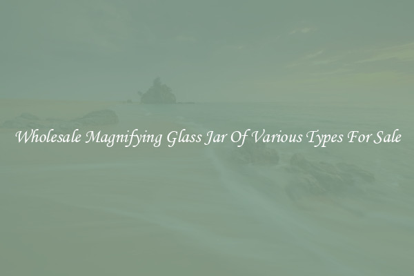 Wholesale Magnifying Glass Jar Of Various Types For Sale